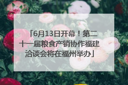 6月13日开幕！第二十一届粮食产销协作福建洽谈会将在福州举办