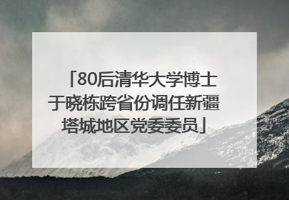 80后清华大学博士于晓栋跨省份调任新疆塔城地区党委委员